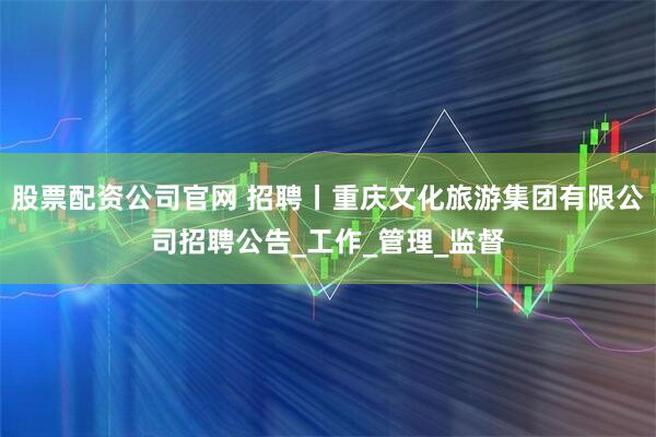 股票配资公司官网 招聘丨重庆文化旅游集团有限公司招聘公告_工作_管理_监督