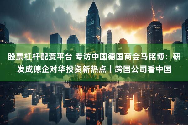 股票杠杆配资平台 专访中国德国商会马铭博：研发成德企对华投资新热点丨跨国公司看中国