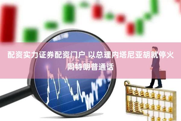 配资实力证券配资门户 以总理内塔尼亚胡就停火同特朗普通话