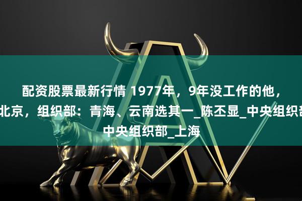 配资股票最新行情 1977年，9年没工作的他，想留在北京，组织部：青海、云南选其一_陈丕显_中央组织部_上海