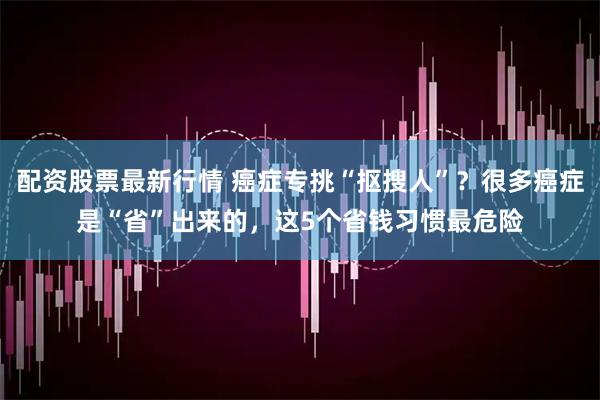 配资股票最新行情 癌症专挑“抠搜人”？很多癌症是“省”出来的，这5个省钱习惯最危险