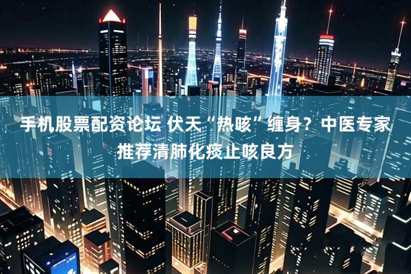 手机股票配资论坛 伏天“热咳”缠身？中医专家推荐清肺化痰止咳良方
