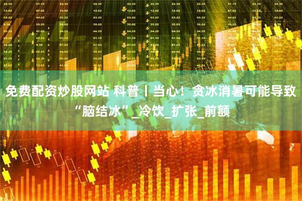 免费配资炒股网站 科普丨当心！贪冰消暑可能导致“脑结冰”_冷饮_扩张_前额