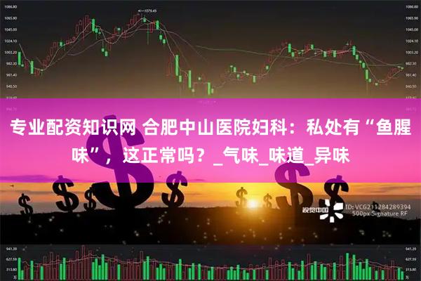 专业配资知识网 合肥中山医院妇科：私处有“鱼腥味”，这正常吗？_气味_味道_异味