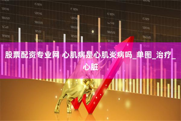 股票配资专业网 心肌病是心肌炎病吗_单图_治疗_心脏