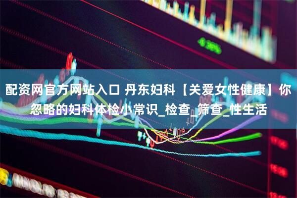 配资网官方网站入口 丹东妇科【关爱女性健康】你忽略的妇科体检小常识_检查_筛查_性生活