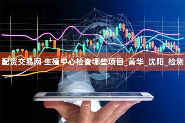配资交易网 生殖中心检查哪些项目_菁华_沈阳_检测