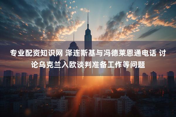 专业配资知识网 泽连斯基与冯德莱恩通电话 讨论乌克兰入欧谈判准备工作等问题