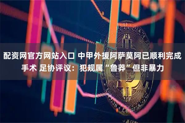 配资网官方网站入口 中甲外援阿萨莫阿已顺利完成手术 足协评议：犯规属“鲁莽”但非暴力