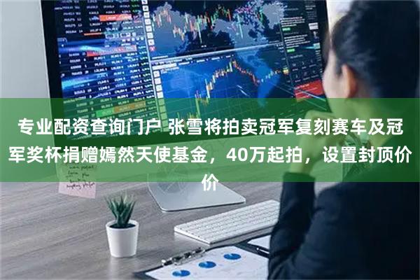 专业配资查询门户 张雪将拍卖冠军复刻赛车及冠军奖杯捐赠嫣然天使基金，40万起拍，设置封顶价